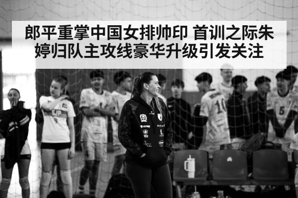 郎平重掌中国女排帅印 首训之际朱婷归队主攻线豪华升级引发关注