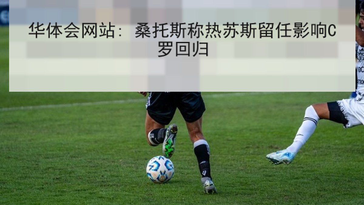 华体会网站: 桑托斯称热苏斯留任影响C罗回归 华体会网站: 桑托斯称热苏斯留任影响C罗回归